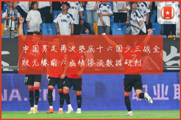 中国男足再次垫底十六国少三战全败无缘前六成绩惨淡数据研判
