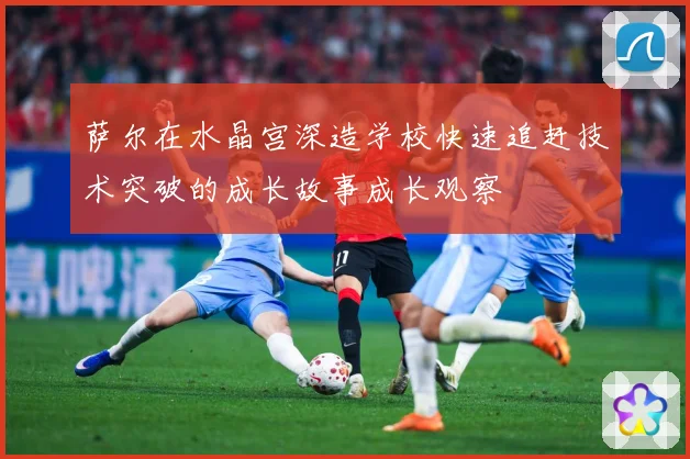 萨尔在水晶宫深造学校快速追赶技术突破的成长故事成长观察