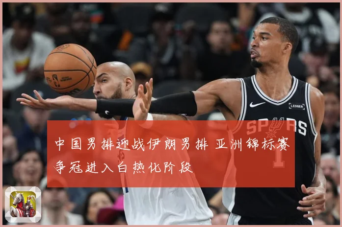 中国男排迎战伊朗男排 亚洲锦标赛争冠进入白热化阶段